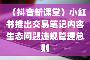 （抖音新课堂）小红书推出交易笔记内容生态问题违规管理总则