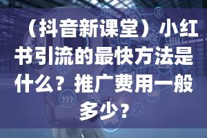 （抖音新课堂）小红书引流的最快方法是什么？推广费用一般多少？