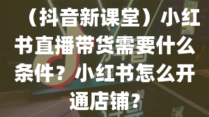 （抖音新课堂）小红书直播带货需要什么条件？小红书怎么开通店铺？