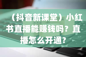 （抖音新课堂）小红书直播能赚钱吗？直播怎么开通？