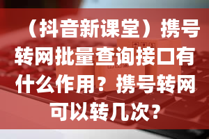 （抖音新课堂）携号转网批量查询接口有什么作用？携号转网可以转几次？