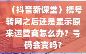 （抖音新课堂）携号转网之后还是显示原来运营商怎么办？号码会变吗？