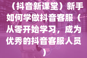 （抖音新课堂）新手如何学做抖音客服（从零开始学习，成为优秀的抖音客服人员）