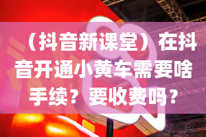 （抖音新课堂）在抖音开通小黄车需要啥手续？要收费吗？