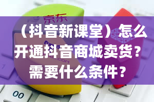 （抖音新课堂）怎么开通抖音商城卖货？需要什么条件？