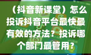 （抖音新课堂）怎么投诉抖音平台最快最有效的方法？投诉哪个部门最管用？