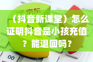 （抖音新课堂）怎么证明抖音是小孩充值？能退回吗？