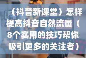 （抖音新课堂）怎样提高抖音自然流量（8个实用的技巧帮你吸引更多的关注者）