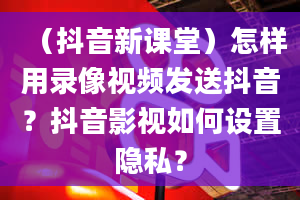 （抖音新课堂）怎样用录像视频发送抖音？抖音影视如何设置隐私？