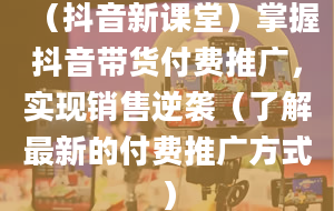 （抖音新课堂）掌握抖音带货付费推广，实现销售逆袭（了解最新的付费推广方式）