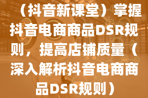 （抖音新课堂）掌握抖音电商商品DSR规则，提高店铺质量（深入解析抖音电商商品DSR规则）