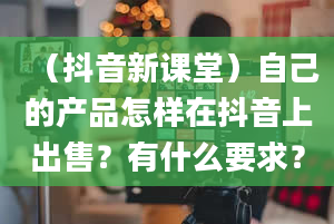 （抖音新课堂）自己的产品怎样在抖音上出售？有什么要求？