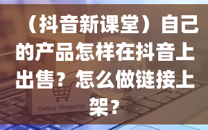 （抖音新课堂）自己的产品怎样在抖音上出售？怎么做链接上架？