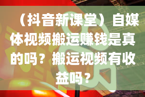 （抖音新课堂）自媒体视频搬运赚钱是真的吗？搬运视频有收益吗？