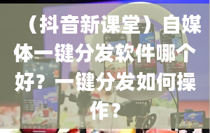 （抖音新课堂）自媒体一键分发软件哪个好？一键分发如何操作？