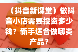 （抖音新课堂）做抖音小店需要投资多少钱？新手适合做哪类产品？