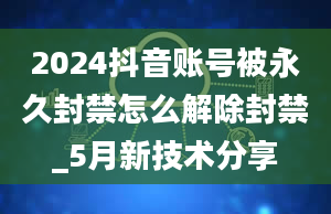 2024抖音账号被永久封禁怎么解除封禁_5月新技术分享