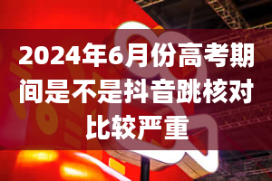 2024年6月份高考期间是不是抖音跳核对比较严重