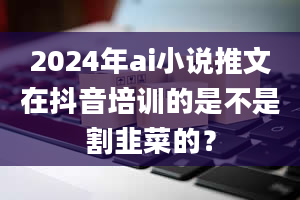 2024年ai小说推文在抖音培训的是不是割韭菜的？