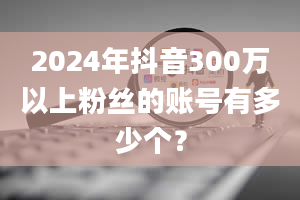 2024年抖音300万以上粉丝的账号有多少个？