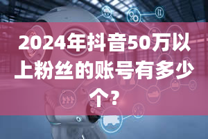 2024年抖音50万以上粉丝的账号有多少个？