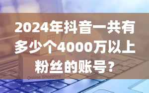 2024年抖音一共有多少个4000万以上粉丝的账号？