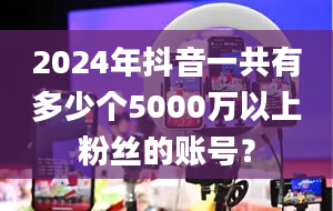 2024年抖音一共有多少个5000万以上粉丝的账号？