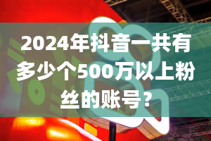 2024年抖音一共有多少个500万以上粉丝的账号？