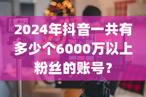 2024年抖音一共有多少个6000万以上粉丝的账号？