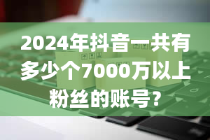 2024年抖音一共有多少个7000万以上粉丝的账号？