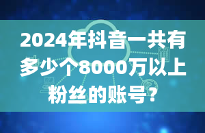 2024年抖音一共有多少个8000万以上粉丝的账号？