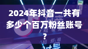 2024年抖音一共有多少个百万粉丝账号？