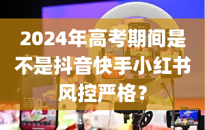 2024年高考期间是不是抖音快手小红书风控严格？