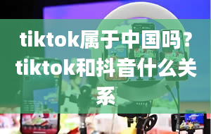 tiktok属于中国吗？tiktok和抖音什么关系