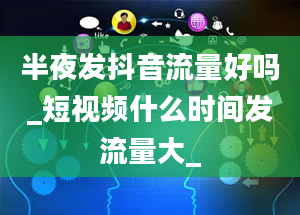 半夜发抖音流量好吗_短视频什么时间发流量大_