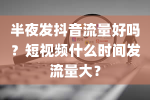 半夜发抖音流量好吗？短视频什么时间发流量大？