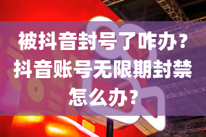 被抖音封号了咋办？抖音账号无限期封禁怎么办？