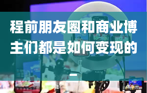 程前朋友圈和商业博主们都是如何变现的_