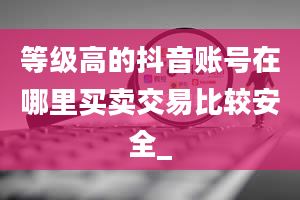 等级高的抖音账号在哪里买卖交易比较安全_