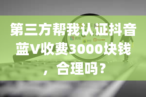 第三方帮我认证抖音蓝V收费3000块钱，合理吗？