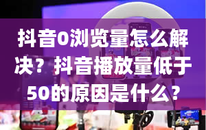 抖音0浏览量怎么解决？抖音播放量低于50的原因是什么？