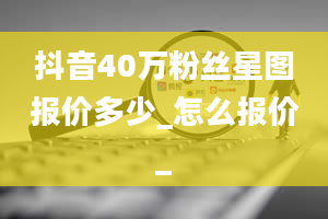 抖音40万粉丝星图报价多少_怎么报价_