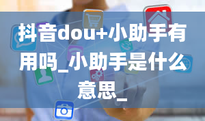 抖音dou+小助手有用吗_小助手是什么意思_