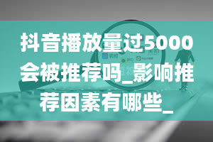 抖音播放量过5000会被推荐吗_影响推荐因素有哪些_