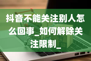 抖音不能关注别人怎么回事_如何解除关注限制_