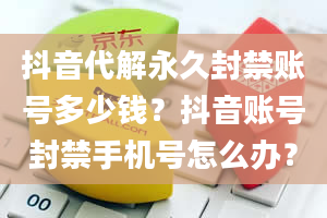 抖音代解永久封禁账号多少钱？抖音账号封禁手机号怎么办？