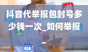 抖音代举报包封号多少钱一次_如何举报_