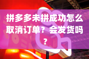 拼多多未拼成功怎么取消订单？会发货吗？