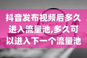 抖音发布视频后多久进入流量池,多久可以进入下一个流量池