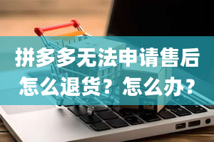 拼多多无法申请售后怎么退货？怎么办？